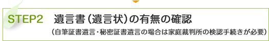 STEP2　遺言書（遺言状）の有無の確認 （自筆証書遺言・秘密証書遺言の場合は家庭裁判所の検認手続きが必要）