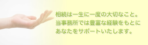 相続は一生に一度の大切なこと。当事務所では豊富な経験をもとにあなたをサポートいたします。